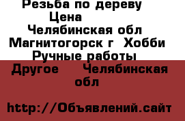 “Резьба по дереву“ › Цена ­ 3 700 - Челябинская обл., Магнитогорск г. Хобби. Ручные работы » Другое   . Челябинская обл.